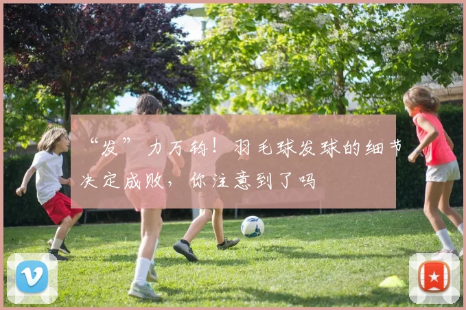 “发”力万钧！羽毛球发球的细节决定成败，你注意到了吗