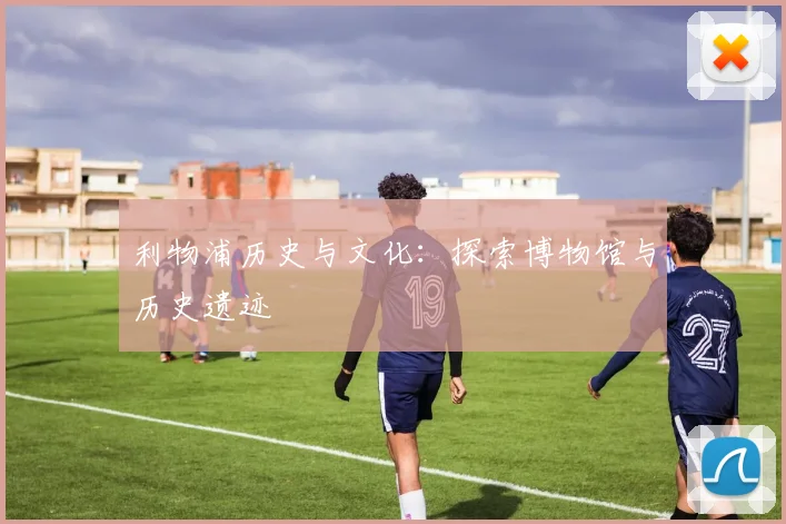 利物浦历史与文化:探索博物馆与历史遗迹