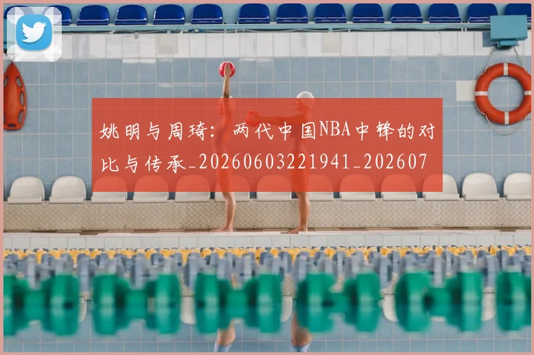 姚明与周琦：两代中国NBA中锋的对比与传承_20260603221941_20260703232511_20260720191312