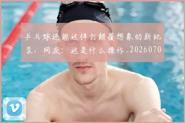 乒乓球还能这样打颠覆想象的新纪录,网友:这是什么操作_20260703205911