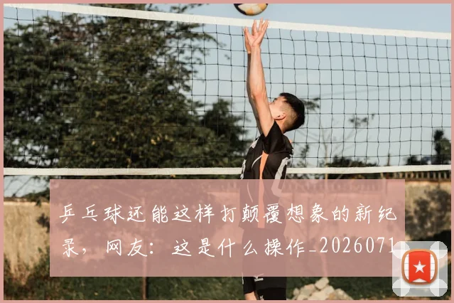 乒乓球还能这样打颠覆想象的新纪录,网友:这是什么操作_20260716191742