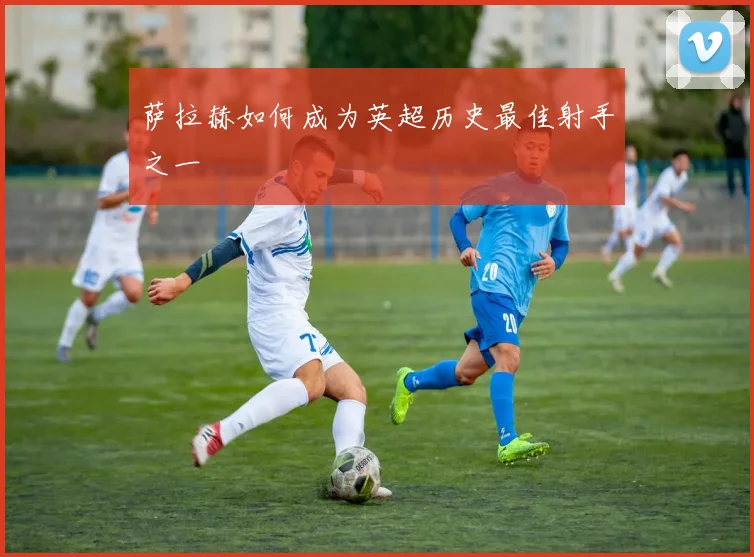 萨拉赫如何成为英超历史最佳射手之一