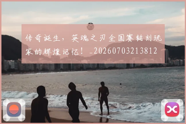 传奇诞生，英魂之刃全国赛铭刻玩家的辉煌记忆！_20260703213812