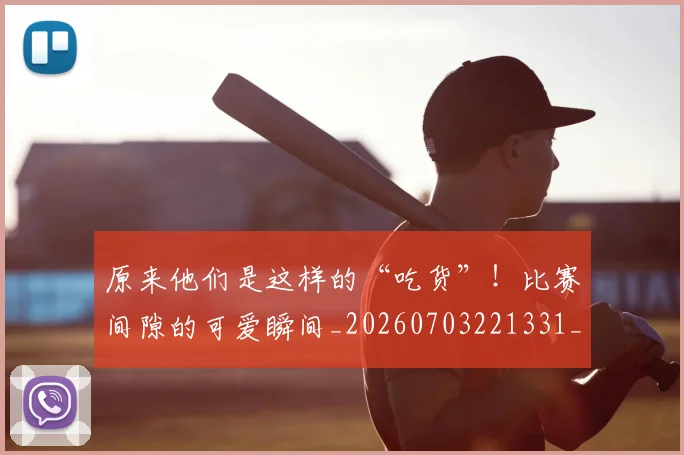原来他们是这样的“吃货”!比赛间隙的可爱瞬间_20260703221331_20260718205148