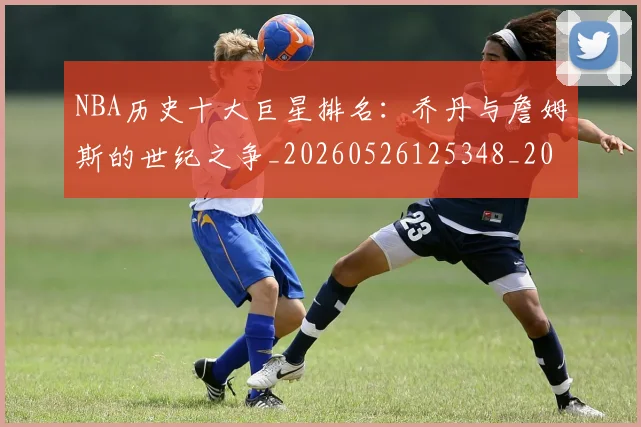NBA历史十大巨星排名：乔丹与詹姆斯的世纪之争_20260526125348_20260701215428_20260715181852