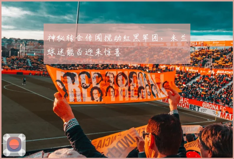神秘转会传闻搅动红黑军团,米兰球迷能否迎来惊喜