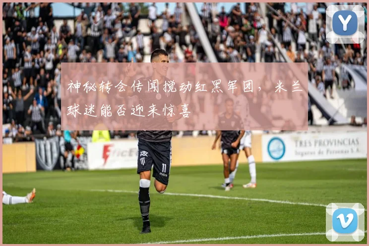 神秘转会传闻搅动红黑军团,米兰球迷能否迎来惊喜