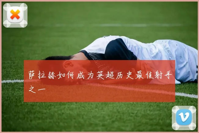 萨拉赫如何成为英超历史最佳射手之一