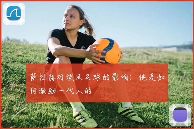 萨拉赫对埃及足球的影响:他是如何激励一代人的