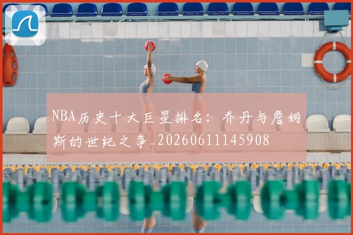 NBA历史十大巨星排名:乔丹与詹姆斯的世纪之争_20260611145908