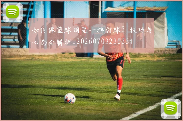 如何像篮球明星一样打球？技巧与心态全解析_20260703230334