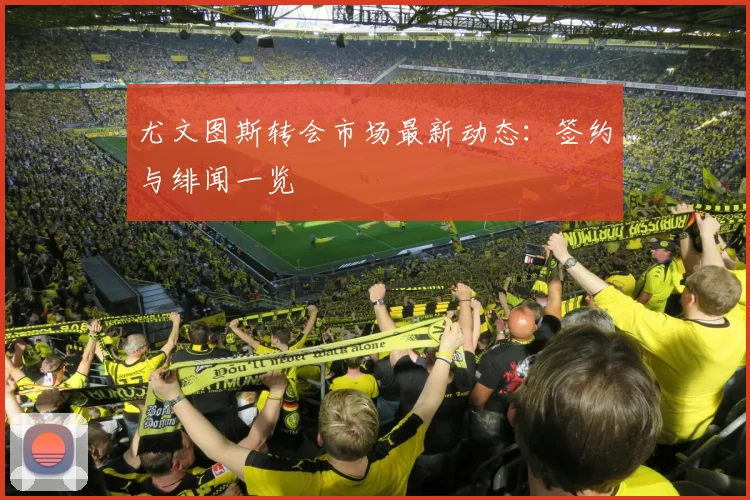 尤文图斯转会市场最新动态:签约与绯闻一览