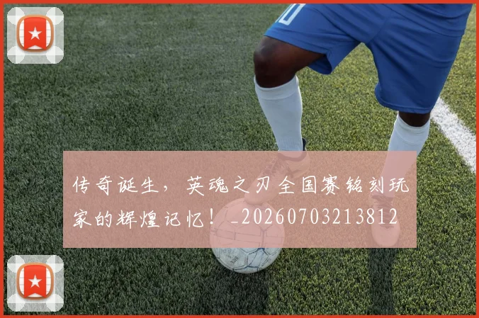传奇诞生，英魂之刃全国赛铭刻玩家的辉煌记忆！_20260703213812