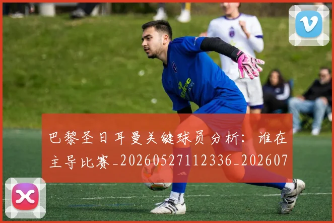 巴黎圣日耳曼关键球员分析:谁在主导比赛_20260527112336_20260704170943