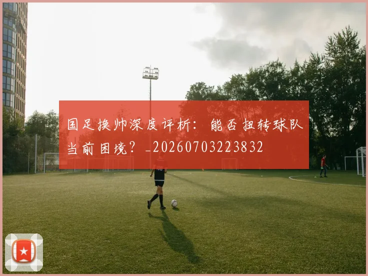 国足换帅深度评析:能否扭转球队当前困境?_20260703223832