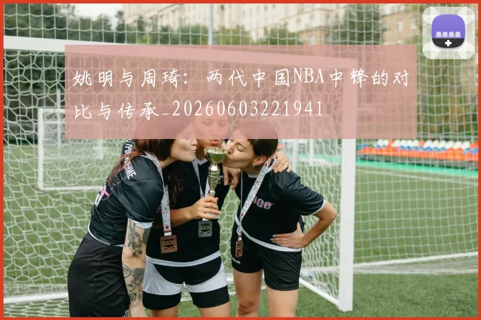 姚明与周琦:两代中国NBA中锋的对比与传承_20260603221941