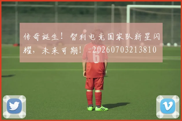 传奇诞生！智利电竞国家队新星闪耀，未来可期！_20260703213810