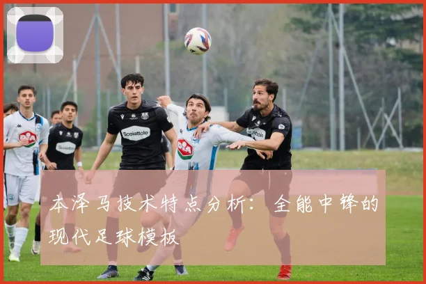 本泽马技术特点分析：全能中锋的现代足球模板
