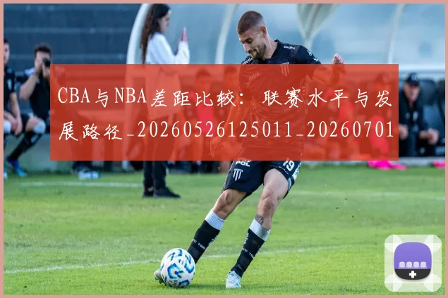 CBA与NBA差距比较:联赛水平与发展路径_20260526125011_20260701205915_20260713214232