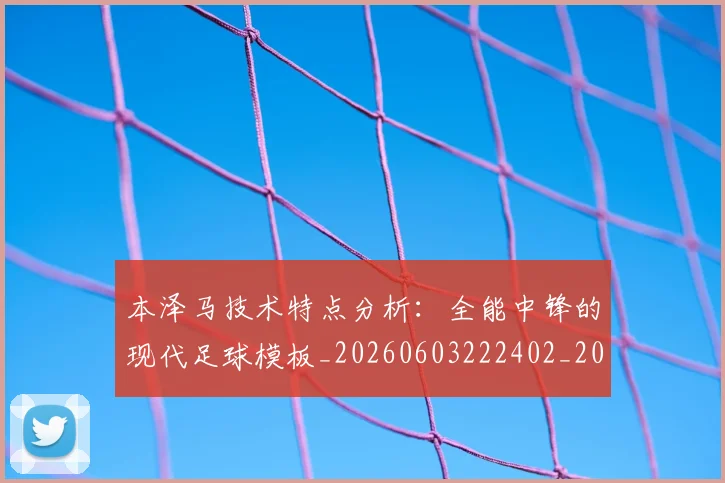 本泽马技术特点分析:全能中锋的现代足球模板_20260603222402_20260707021835