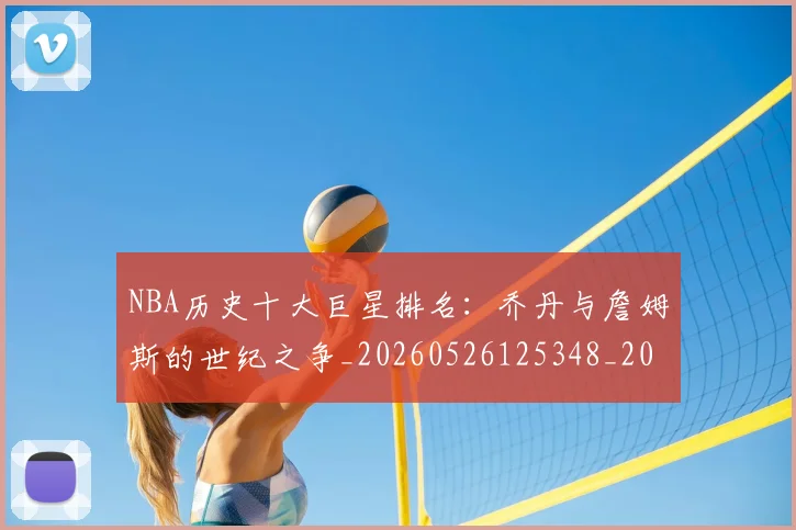 NBA历史十大巨星排名：乔丹与詹姆斯的世纪之争_20260526125348_20260701215428_20260715181852