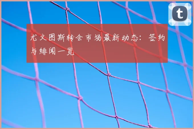 尤文图斯转会市场最新动态:签约与绯闻一览