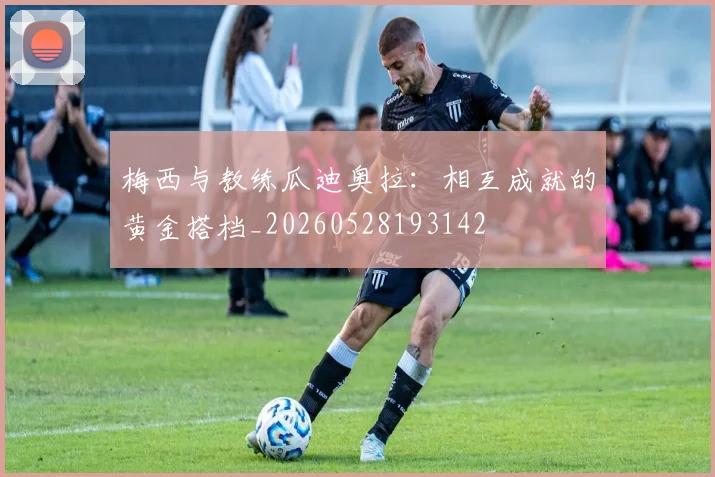 梅西与教练瓜迪奥拉：相互成就的黄金搭档_20260528193142