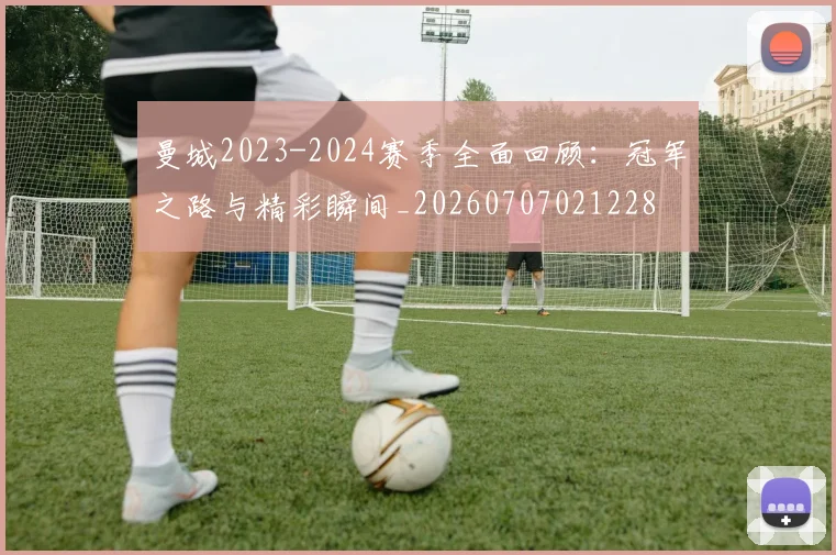 曼城2023-2024赛季全面回顾：冠军之路与精彩瞬间_20260707021228