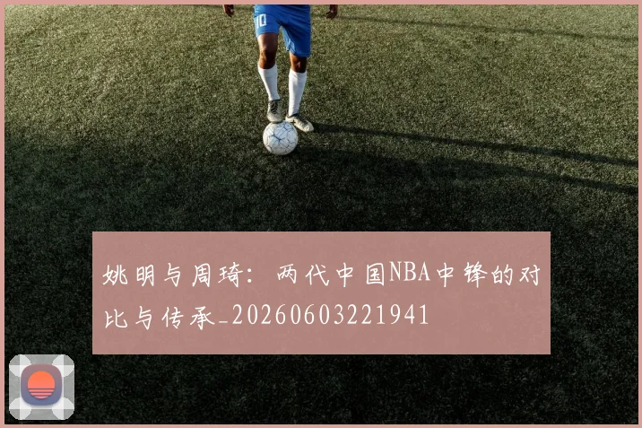 姚明与周琦:两代中国NBA中锋的对比与传承_20260603221941